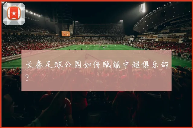 长春足球公园如何赋能中超俱乐部?