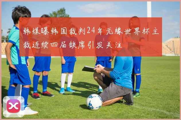 韩媒曝韩国裁判24年无缘世界杯主裁连续四届缺席引发关注
