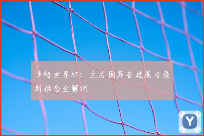 沙特世界杯：主办国筹备进展与最新动态全解析