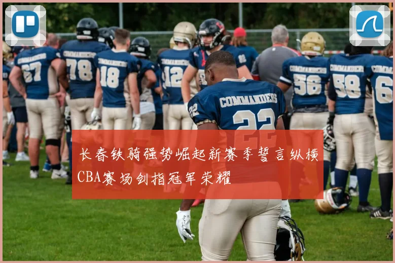 长春铁骑强势崛起新赛季誓言纵横CBA赛场剑指冠军荣耀